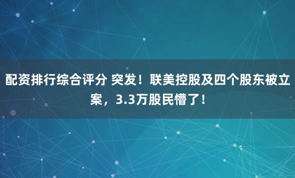 配资排行综合评分 突发！联美控股及四个股东被立案，3.3万股民懵了！