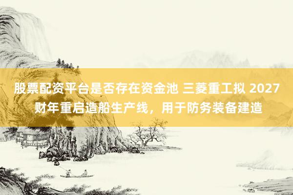股票配资平台是否存在资金池 三菱重工拟 2027 财年重启造船生产线，用于防务装备建造