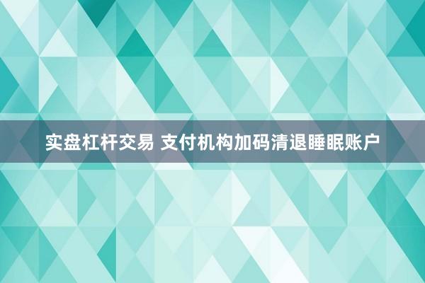 实盘杠杆交易 支付机构加码清退睡眠账户