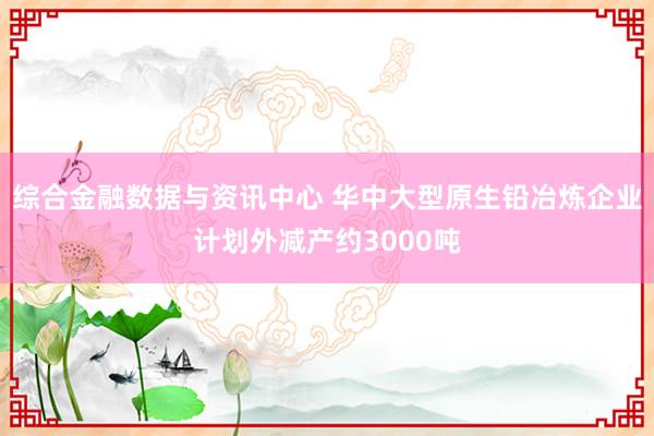 综合金融数据与资讯中心 华中大型原生铅冶炼企业计划外减产约3000吨