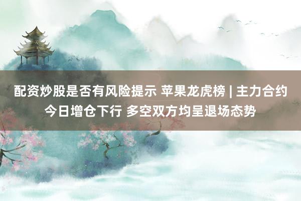 配资炒股是否有风险提示 苹果龙虎榜 | 主力合约今日增仓下行 多空双方均呈退场态势