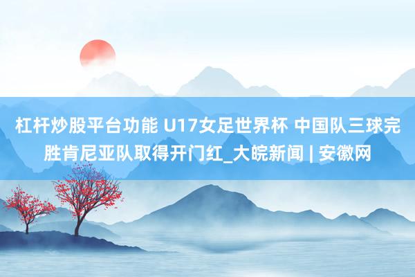 杠杆炒股平台功能 U17女足世界杯 中国队三球完胜肯尼亚队取得开门红_大皖新闻 | 安徽网