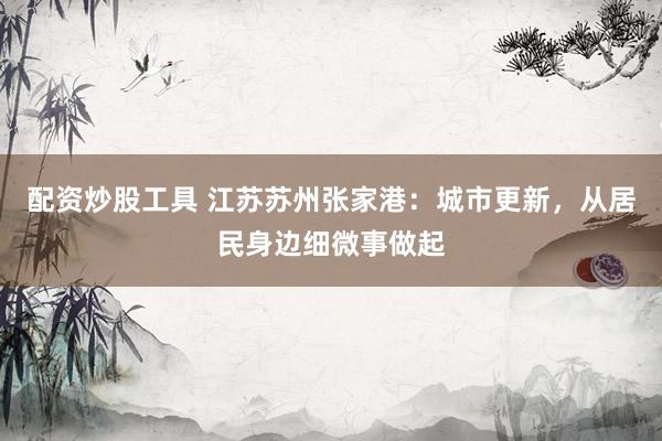 配资炒股工具 江苏苏州张家港：城市更新，从居民身边细微事做起