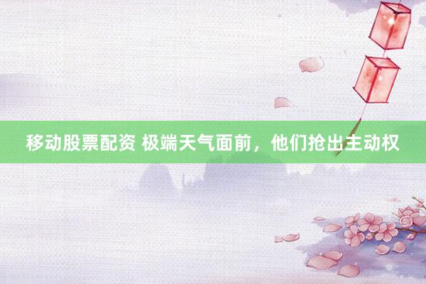 移动股票配资 极端天气面前，他们抢出主动权