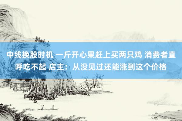 中线换股时机 一斤开心果赶上买两只鸡 消费者直呼吃不起 店主:从没见过还能涨到这个价格