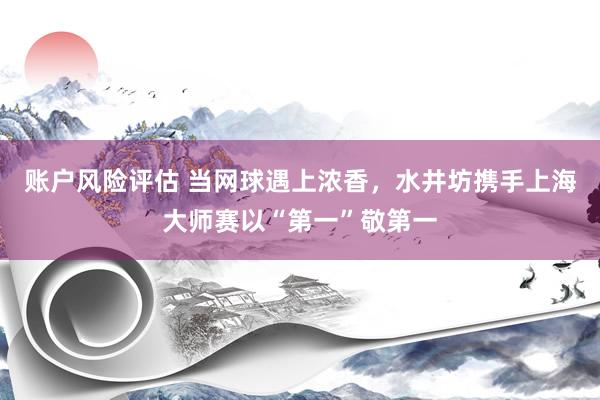 账户风险评估 当网球遇上浓香,水井坊携手上海大师赛以“第一”敬第一