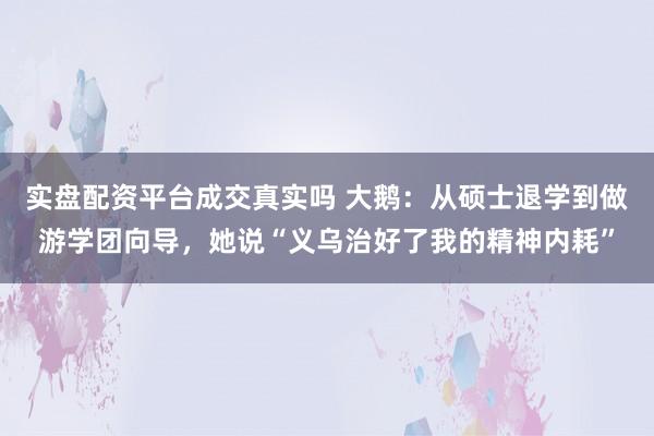 实盘配资平台成交真实吗 大鹅：从硕士退学到做游学团向导，她说“义乌治好了我的精神内耗”