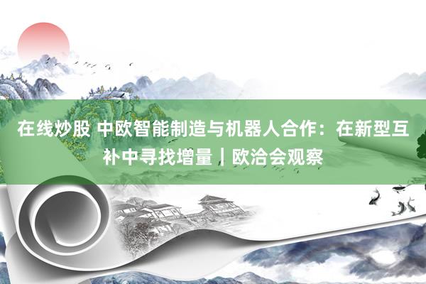 在线炒股 中欧智能制造与机器人合作：在新型互补中寻找增量｜欧洽会观察