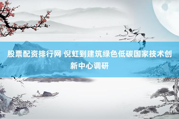 股票配资排行网 倪虹到建筑绿色低碳国家技术创新中心调研
