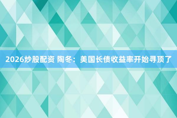 2026炒股配资 陶冬:美国长债收益率开始寻顶了