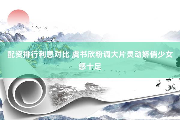 配资排行利息对比 虞书欣粉调大片灵动娇俏少女感十足