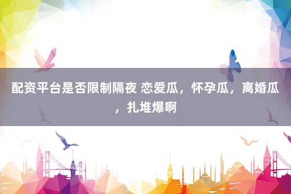配资平台是否限制隔夜 恋爱瓜，怀孕瓜，离婚瓜，扎堆爆啊