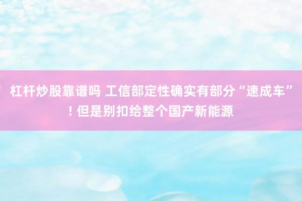 杠杆炒股靠谱吗 工信部定性确实有部分“速成车”! 但是别扣给整个国产新能源