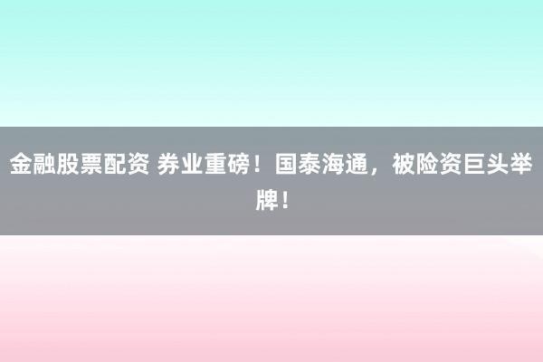金融股票配资 券业重磅！国泰海通，被险资巨头举牌！