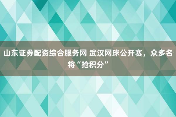 山东证券配资综合服务网 武汉网球公开赛，众多名将“抢积分”